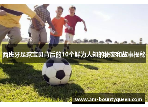 西班牙足球宝贝背后的10个鲜为人知的秘密和故事揭秘 西班牙足球宝贝背后的10个鲜为人知的秘密和故事揭秘