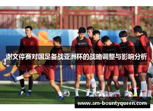 谢文停赛对国足备战亚洲杯的战略调整与影响分析 谢文停赛对国足备战亚洲杯的战略调整与影响分析