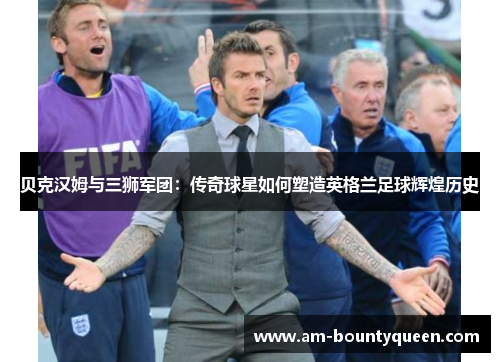 贝克汉姆与三狮军团:传奇球星如何塑造英格兰足球辉煌历史 贝克汉姆与三狮军团:传奇球星如何塑造英格兰足球辉煌历史