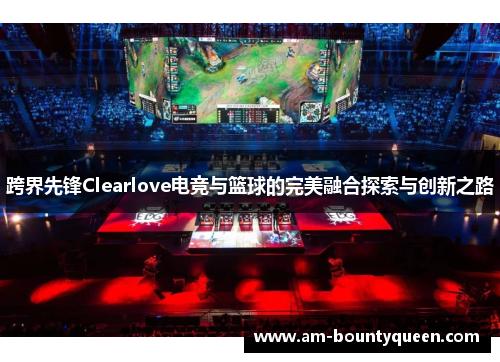 跨界先锋Clearlove电竞与篮球的完美融合探索与创新之路 跨界先锋Clearlove电竞与篮球的完美融合探索与创新之路