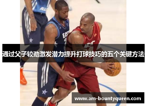 通过父子较劲激发潜力提升打球技巧的五个关键方法 通过父子较劲激发潜力提升打球技巧的五个关键方法