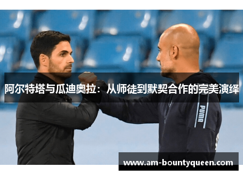 阿尔特塔与瓜迪奥拉:从师徒到默契合作的完美演绎 阿尔特塔与瓜迪奥拉:从师徒到默契合作的完美演绎