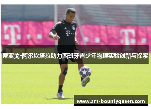 蒂亚戈·阿尔坎塔拉助力西班牙青少年物理实验创新与探索