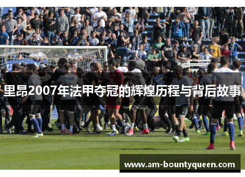 里昂2007年法甲夺冠的辉煌历程与背后故事 里昂2007年法甲夺冠的辉煌历程与背后故事