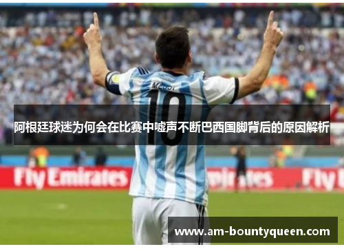 阿根廷球迷为何会在比赛中嘘声不断巴西国脚背后的原因解析 阿根廷球迷为何会在比赛中嘘声不断巴西国脚背后的原因解析