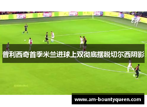 普利西奇首季米兰进球上双彻底摆脱切尔西阴影