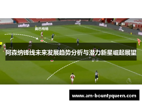 阿森纳锋线未来发展趋势分析与潜力新星崛起展望
