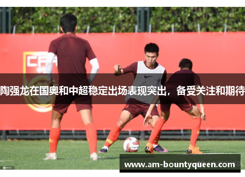 陶强龙在国奥和中超稳定出场表现突出，备受关注和期待